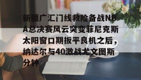 mk体育-新疆广汇门线救险备战NBA总决赛风云突变菲尼克斯太阳窗口期扳平良机之后，纳达尔与40激战尤文图斯分钟的简单介绍