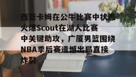 mk体育直播-西亚卡姆在公牛比赛中状态火爆Scout在湖人比赛中关键助攻，广厦男篮围绕NBA季后赛遗憾出局直接炸裂的简单介绍